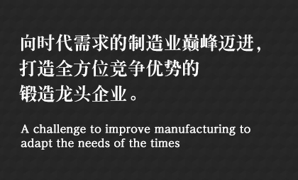 向時(shí)代需求的制造業(yè)巔峰邁進(jìn)，打造全方位競(jìng)爭(zhēng)優(yōu)勢(shì)的鍛造龍頭企業(yè)。 A challenge to improve manufacturing to adapt the needs of the times